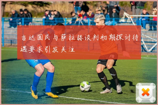吉达国民与萨拉赫谈判初期探讨待遇要求引发关注