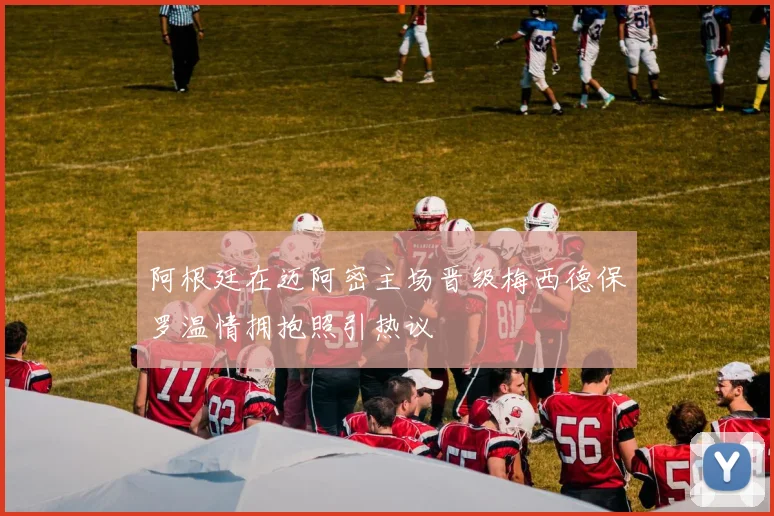 阿根廷在迈阿密主场晋级梅西德保罗温情拥抱照引热议