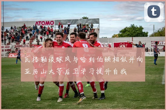 瓦格勒谈球风与哈利伯顿相似并向亚历山大等后卫学习提升自我