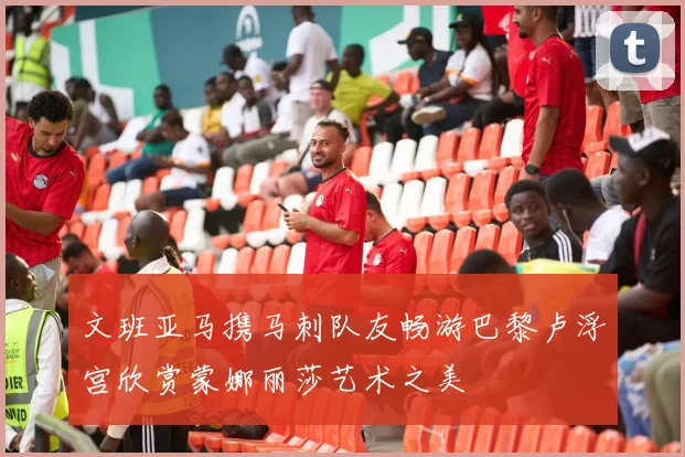 文班亚马携马刺队友畅游巴黎卢浮宫欣赏蒙娜丽莎艺术之美
