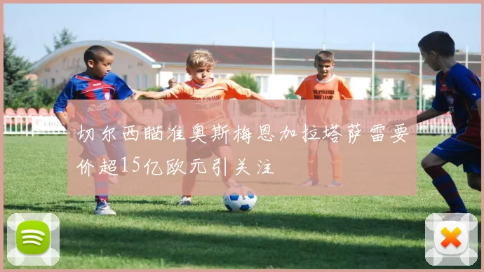 切尔西瞄准奥斯梅恩加拉塔萨雷要价超15亿欧元引关注