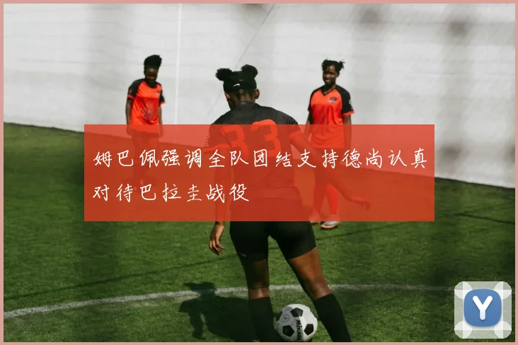 姆巴佩强调全队团结支持德尚认真对待巴拉圭战役