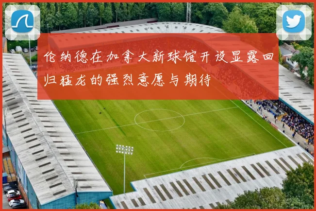伦纳德在加拿大新球馆开设显露回归猛龙的强烈意愿与期待