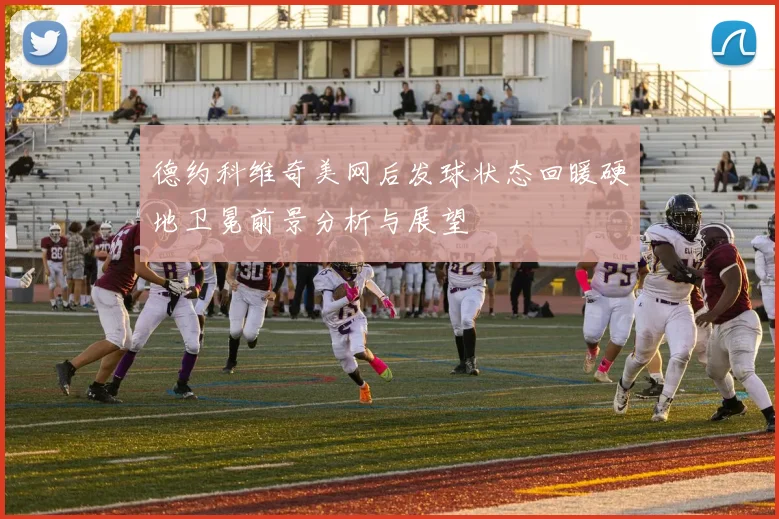 德约科维奇美网后发球状态回暖硬地卫冕前景分析与展望