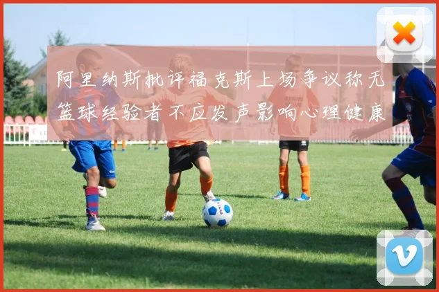 阿里纳斯批评福克斯上场争议称无篮球经验者不应发声影响心理健康