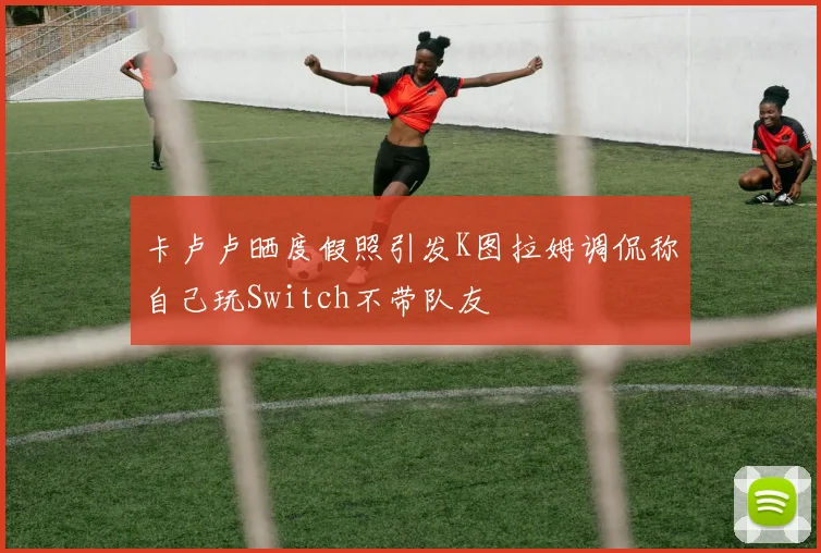 卡卢卢晒度假照引发K图拉姆调侃称自己玩Switch不带队友