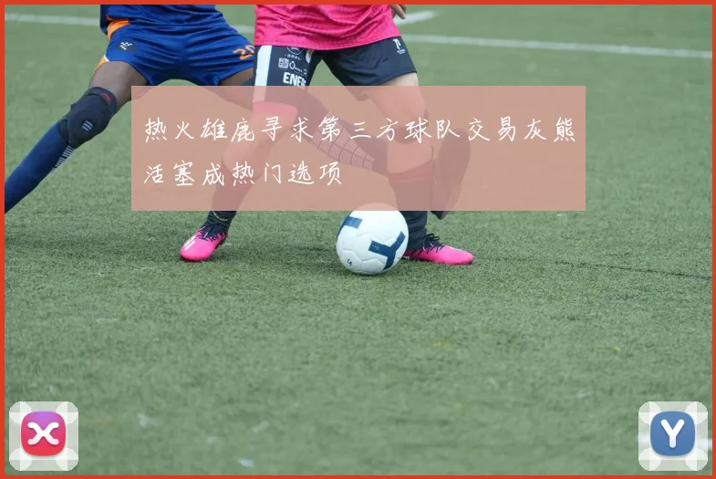 热火雄鹿寻求第三方球队交易灰熊活塞成热门选项