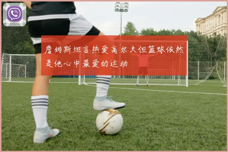 詹姆斯坦言热爱高尔夫但篮球依然是他心中最爱的运动