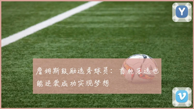 詹姆斯鼓励选秀球员：首轮落选也能逆袭成功实现梦想
