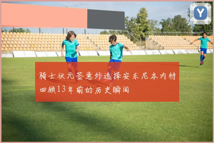 骑士状元签意外选择安东尼本内特回顾13年前的历史瞬间