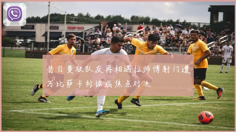 昔日曼联队友再相遇拉师傅射门遭万比萨卡封堵成焦点对决