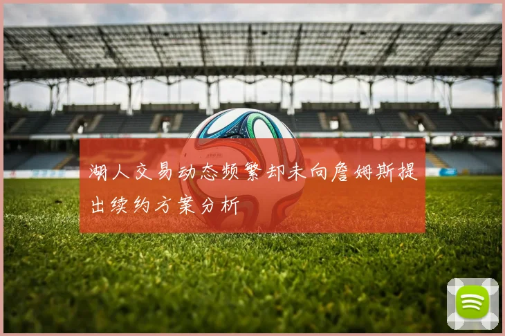 湖人交易动态频繁却未向詹姆斯提出续约方案分析