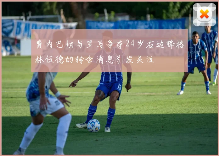 费内巴切与罗马争夺24岁右边锋格林伍德的转会消息引发关注