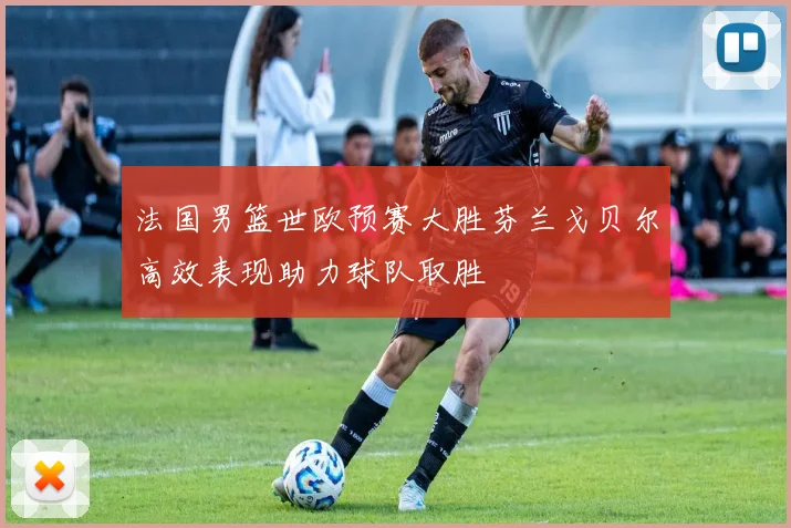 法国男篮世欧预赛大胜芬兰戈贝尔高效表现助力球队取胜