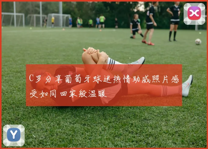 C罗分享葡萄牙球迷热情助威照片感受如同回家般温暖