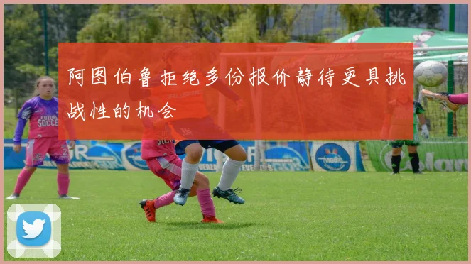 阿图伯鲁拒绝多份报价静待更具挑战性的机会