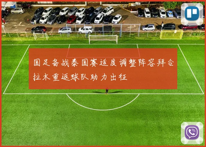 国足备战泰国赛适度调整阵容拜合拉木重返球队助力出征