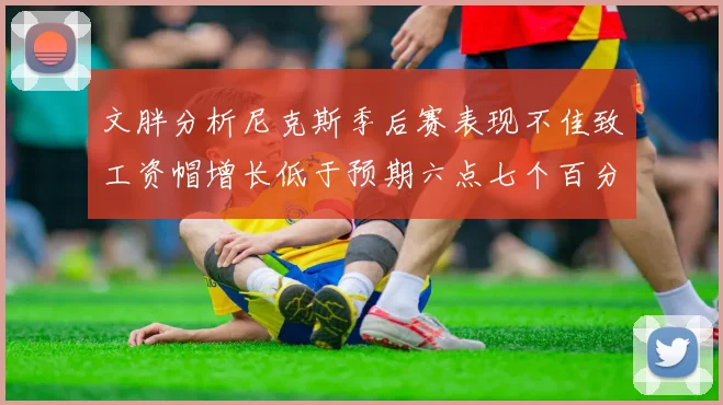 文胖分析尼克斯季后赛表现不佳致工资帽增长低于预期六点七个百分点