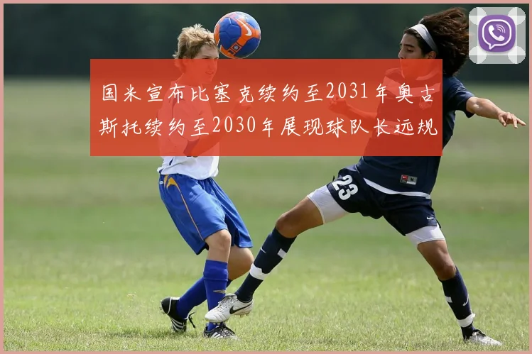 国米宣布比塞克续约至2031年奥古斯托续约至2030年展现球队长远规划